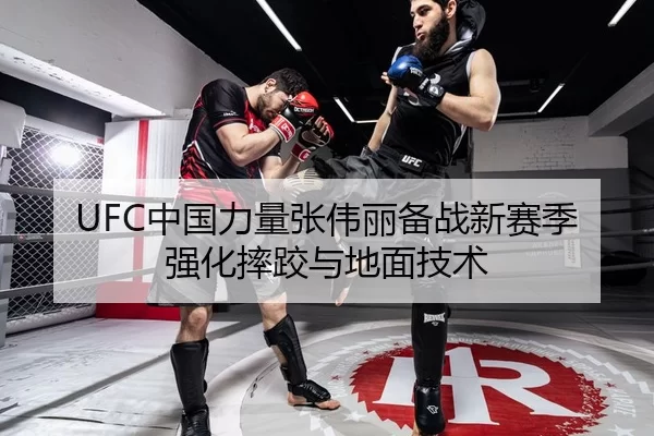 UFC中国力量张伟丽备战新赛季强化摔跤与地面技术