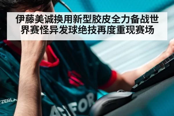 伊藤美诚换用新型胶皮全力备战世界赛怪异发球绝技再度重现赛场